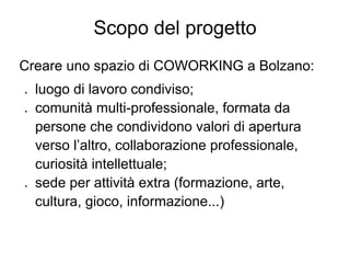 Scopo del progetto
Creare uno spazio di COWORKING a Bolzano:
●   luogo di lavoro condiviso;
●   comunità multi-professionale, formata da
    persone che condividono valori di apertura
    verso l’altro, collaborazione professionale,
    curiosità intellettuale;
●   sede per attività extra (formazione, arte,
    cultura, gioco, informazione...)
 