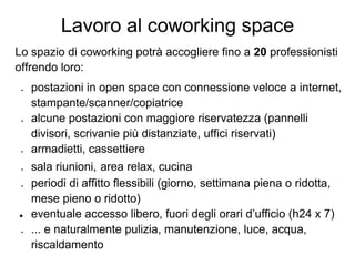 Lavoro al coworking space
Lo spazio di coworking potrà accogliere fino a 20 professionisti
offrendo loro:
 ●   postazioni in open space con connessione veloce a internet,
     stampante/scanner/copiatrice
 ●   alcune postazioni con maggiore riservatezza (pannelli
     divisori, scrivanie più distanziate, uffici riservati)
 ●   armadietti, cassettiere
 ●   sala riunioni, area relax, cucina
 ●   periodi di affitto flessibili (giorno, settimana piena o ridotta,
     mese pieno o ridotto)
●    eventuale accesso libero, fuori degli orari d’ufficio (h24 x 7)
 ●   ... e naturalmente pulizia, manutenzione, luce, acqua,
     riscaldamento
 