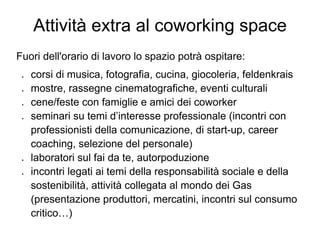 Attività extra al coworking space
Fuori dell'orario di lavoro lo spazio potrà ospitare:
 ●   corsi di musica, fotografia, cucina, giocoleria, feldenkrais
 ●   mostre, rassegne cinematografiche, eventi culturali
 ●   cene/feste con famiglie e amici dei coworker
 ●   seminari su temi d’interesse professionale (incontri con
     professionisti della comunicazione, di start-up, career
     coaching, selezione del personale)
 ●   laboratori sul fai da te, autorpoduzione
 ●   incontri legati ai temi della responsabilità sociale e della
     sostenibilità, attività collegata al mondo dei Gas
     (presentazione produttori, mercatini, incontri sul consumo
     critico…)
 