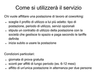 Come si utilizzerà il servizio
Chi vuole affittare una postazione di lavoro al coworking:
●   sceglie il profilo di utilizzo a lui più adatto: tipo di
    postazione, periodo di utilizzo, servizi opzionali
●   stipula un contratto di utilizzo della postazione con la
    società che gestisce lo spazio e paga secondo le tariffe
    definite
●   inizia subito a usare la postazione


Condizioni particolari:
●   giornata di prova gratuita
●   sconti per affitti di lungo periodo (es. 6-12 mesi)
●   affitto di un'unica postazione in alternanza per due persone
 
