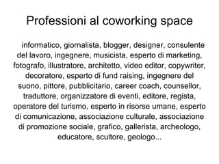 Professioni al coworking space
   informatico, giornalista, blogger, designer, consulente
 del lavoro, ingegnere, musicista, esperto di marketing,
fotografo, illustratore, architetto, video editor, copywriter,
     decoratore, esperto di fund raising, ingegnere del
  suono, pittore, pubblicitario, career coach, counsellor,
    traduttore, organizzatore di eventi, editore, regista,
operatore del turismo, esperto in risorse umane, esperto
 di comunicazione, associazione culturale, associazione
  di promozione sociale, grafico, gallerista, archeologo,
               educatore, scultore, geologo...
 