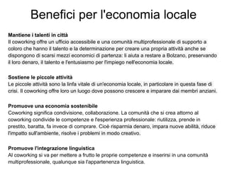 Benefici per l'economia locale
Mantiene i talenti in città
Il coworking offre un ufficio accessibile e una comunità multiprofessionale di supporto a
coloro che hanno il talento e la determinazione per creare una propria attività anche se
dispongono di scarsi mezzi economici di partenza: li aiuta a restare a Bolzano, preservando
il loro denaro, il talento e l'entusiasmo per l'impiego nell'economia locale.

Sostiene le piccole attività
Le piccole attività sono la linfa vitale di un'economia locale, in particolare in questa fase di
crisi. Il coworking offre loro un luogo dove possono crescere e imparare dai membri anziani.

Promuove una economia sostenibile
Coworking significa condivisione, collaborazione. La comunità che si crea attorno al
coworking condivide le competenze e l'esperienza professionale: riutilizza, prende in
prestito, baratta, fa invece di comprare. Cioè risparmia denaro, impara nuove abilità, riduce
l'impatto sull'ambiente, risolve i problemi in modo creativo.

Promuove l'integrazione linguistica
Al coworking si va per mettere a frutto le proprie competenze e inserirsi in una comunità
multiprofessionale, qualunque sia l'appartenenza linguistica.
 
