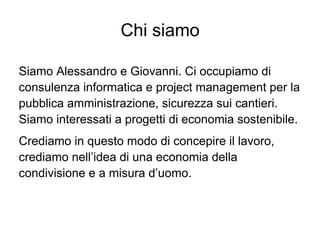 Chi siamo

Siamo Alessandro e Giovanni. Ci occupiamo di
consulenza informatica e project management per la
pubblica amministrazione, sicurezza sui cantieri.
Siamo interessati a progetti di economia sostenibile.
Crediamo in questo modo di concepire il lavoro,
crediamo nell’idea di una economia della
condivisione e a misura d’uomo.
 