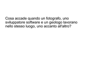 Cosa accade quando un fotografo, uno
sviluppatore software e un geologo lavorano
nello stesso luogo, uno accanto all'altro?
 