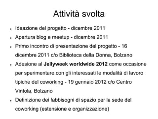 Attività svolta
●   Ideazione del progetto - dicembre 2011
●   Apertura blog e meetup - dicembre 2011
●   Primo incontro di presentazione del progetto - 16
    dicembre 2011 c/o Biblioteca della Donna, Bolzano
●   Adesione al Jellyweek worldwide 2012 come occasione
    per sperimentare con gli interessati le modalità di lavoro
    tipiche del coworking - 19 gennaio 2012 c/o Centro
    Vintola, Bolzano
●   Definizione dei fabbisogni di spazio per la sede del
    coworking (estensione e organizzazione)
 