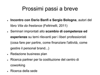 Prossimi passi a breve
●   Incontro con Dario Banfi e Sergio Bologna, autori del
    libro Vita da freelance (Feltrinelli, 2011)
●   Seminari improntati allo scambio di competenze ed
    esperienze su temi rilevanti per i liberi professionisti
    (cosa fare per partire, come finanziare l'attività, come
    gestire il personal brand...)
●   Redazione business plan
●   Ricerca partner per la costituzione del centro di
    coworking
●   Ricerca della sede
 