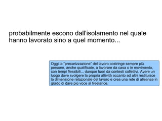 probabilmente escono dall'isolamento nel quale
hanno lavorato sino a quel momento...


              Oggi la “precarizzazione” del lavoro costringe sempre più
              persone, anche qualificate, a lavorare da casa o in movimento,
              con tempi flessibili... dunque fuori da contesti collettivi. Avere un
              luogo dove svolgere la propria attività accanto ad altri restituisce
              la dimensione relazionale del lavoro e crea una rete di alleanze in
              grado di dare più voce al freelance.
 