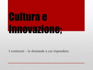 Cultura e
Innovazione;
I contenuti – le domande a cui rispondere.
 