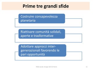Prime tre grandi sfide
Costruire consapevolezza
planetaria
Riattivare comunità solidali,
aperte e trasformative
Adottare approcci inter-
generazionali favorendo le
pari opportunità
Sfide sociali, bisogni del territorio 11
 