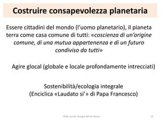Costruire consapevolezza planetaria
Essere cittadini del mondo (l’uomo planetario), il pianeta
terra come casa comune di tutti: «coscienza di un’origine
comune, di una mutua appartenenza e di un futuro
condiviso da tutti»
Agire glocal (globale e locale profondamente intrecciati)
Sostenibilità/ecologia integrale
(Enciclica «Laudato si’» di Papa Francesco)
Sfide sociali, bisogni del territorio 12
 