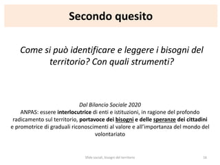 Secondo quesito
Come si può identificare e leggere i bisogni del
territorio? Con quali strumenti?
Dal Bilancio Sociale 2020
ANPAS: essere interlocutrice di enti e istituzioni, in ragione del profondo
radicamento sul territorio, portavoce dei bisogni e delle speranze dei cittadini
e promotrice di graduali riconoscimenti al valore e all’importanza del mondo del
volontariato
Sfide sociali, bisogni del territorio 16
 