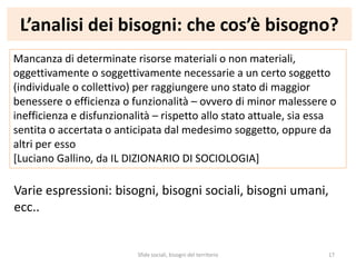 L’analisi dei bisogni: che cos’è bisogno?
Mancanza di determinate risorse materiali o non materiali,
oggettivamente o soggettivamente necessarie a un certo soggetto
(individuale o collettivo) per raggiungere uno stato di maggior
benessere o efficienza o funzionalità – ovvero di minor malessere o
inefficienza e disfunzionalità – rispetto allo stato attuale, sia essa
sentita o accertata o anticipata dal medesimo soggetto, oppure da
altri per esso
[Luciano Gallino, da IL DIZIONARIO DI SOCIOLOGIA]
Varie espressioni: bisogni, bisogni sociali, bisogni umani,
ecc..
Sfide sociali, bisogni del territorio 17
 