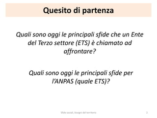 Quesito di partenza
Quali sono oggi le principali sfide che un Ente
del Terzo settore (ETS) è chiamato ad
affrontare?
Quali sono oggi le principali sfide per
l’ANPAS (quale ETS)?
Sfide sociali, bisogni del territorio 2
 