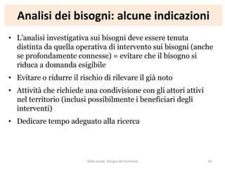Analisi dei bisogni: alcune indicazioni
• L’analisi investigativa sui bisogni deve essere tenuta
distinta da quella operativa di intervento sui bisogni (anche
se profondamente connesse) = evitare che il bisogno si
riduca a domanda esigibile
• Evitare o ridurre il rischio di rilevare il già noto
• Attività che richiede una condivisione con gli attori attivi
nel territorio (inclusi possibilmente i beneficiari degli
interventi)
• Dedicare tempo adeguato alla ricerca
Sfide sociali, bisogni del territorio 24
 
