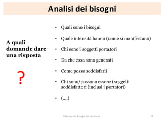 Analisi dei bisogni
A quali
domande dare
una risposta
• Quali sono i bisogni
• Quale intensità hanno (come si manifestano)
• Chi sono i soggetti portatori
• Da che cosa sono generati
• Come posso soddisfarli
• Chi sono/possono essere i soggetti
soddisfattori (inclusi i portatori)
• (….)
?
Sfide sociali, bisogni del territorio 26
 