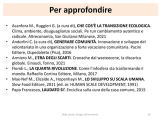 Per approfondire
Sfide sociali, bisogni del territorio 29
• Acanfora M., Ruggieri G. (a cura di), CHE COS’È LA TRANSIZIONE ECOLOGICA.
Clima, ambiente, disuguaglianze sociali. Pe run cambiamento autentico e
radicale. Altreconomia, San Giuliano Milanese, 2021
• Andorlini C. (a cura di), GENERARE COMUNITÀ. Innovazione e sviluppo del
volontariato in una organizzazione a forte vocazione comunitaria. Pacini
Editore, Ospedaletto (Pisa), 2016
• Armiero M., L’ERA DEGLI SCARTI. Cronache dal wasteocene, la discarica
globale. Einaudi, Torino, 2021
• Floridi L., LA QUARTA RIVOLUZIONE. Come l’infosfera sta trasformando il
mondo. Raffaello Cortina Editore, Milano, 2017
• Max-Nef M., Elizalde A., Hopenhayn M., LO SVILUPPO SU SCALA UMANA.
Slow Food Editore, 2011 (ed. or. HUMAN SCALE DEVELOPMENT, 1991)
• Papa Francesco, LAUDATO SI’. Enciclica sulla cura della casa comune, 2015
 
