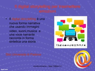 Il digital storytelling per trasmettere emozioni Il  digital  storytelling   è una nuova forma narrativa che usando immagini video, suoni,musica  e una voce narrante  racconta in forma sintetica una storia Sito Università di Padova 