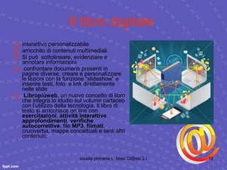 Il libro digitale   interattivo personalizzabile  arricchito di contenuti multimediali.  Si può  sottolineare, evidenziare e annotare informazioni confrontare documenti presenti in pagine diverse, creare e personalizzare le lezioni con la funzione “slideshow” e inserire testi, foto  e link direttamente nelle slide Libropiùweb ,   un nuovo concetto di libro che integra lo studio sul volume cartaceo con l’utilizzo della tecnologia. Il libro di testo si arricchisce on line con  esercitazioni ,  attività interattive ,  approfondimenti ,  verifiche autocorrettive , file  MP3 ,  filmati , cruciverba, mappe concettuali e tanti altri contenuti;  
