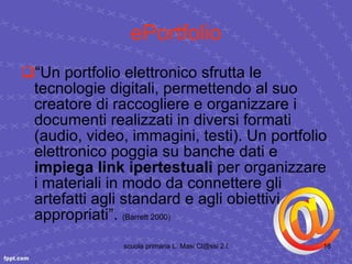 ePortfolio “ Un portfolio elettronico sfrutta le tecnologie digitali, permettendo al suo creatore di raccogliere e organizzare i documenti realizzati in diversi formati (audio, video, immagini, testi). Un portfolio elettronico poggia su banche dati e  impiega link ipertestuali  per organizzare i materiali in modo da connettere gli artefatti agli standard e agli obiettivi appropriati”.  (Barrett 2000) 