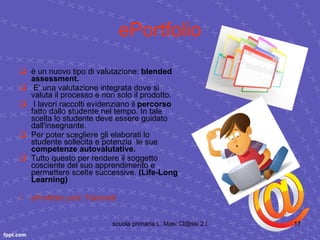 ePortfolio è un nuovo tipo di valutazione:  blended assessment. E' una valutazione integrata dove si valuta il processo e non solo il prodotto. I lavori raccolti evidenziano il  percorso  fatto dallo studente nel tempo. In tale scelta lo studente deve essere guidato dall'insegnante. Per poter scegliere gli elaborati lo studente sollecita e potenzia  le sue  competenze autovalutative. Tutto questo per rendere il soggetto cosciente del suo apprendimento e permettere scelte successive.  (Life-Long Learning) ePortfolio  prof.  Falcinelli 