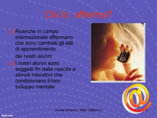 Chi lo  afferma? Ricerche in campo internazionale affermano che sono cambiati gli stili di apprendimento dei nostri alunni I nostri alunni sono soggetti fin dalla nascita a stimoli interattivi che condizionano il loro sviluppo mentale 