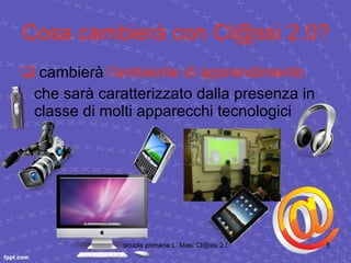 Cosa cambierà con Cl@ssi 2.0? cambierà  l’ambiente di apprendimento che sarà caratterizzato dalla presenza in classe di molti apparecchi tecnologici  