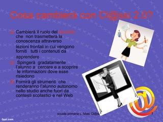 Cosa cambierà con Cl@ssi 2.0? Cambierà il ruolo del  docente  che  non trasmetterà la conoscenza attraverso lezioni frontali in cui vengono forniti  tutti i contenuti da apprendere Spingerà  gradatamente l’alunno a  cercare e a scoprire  le informazioni dove esse risiedono Fornirà gli strumenti  che renderanno l’alunno autonomo nello studio anche fuori da  contesti scolastici e nel Web 