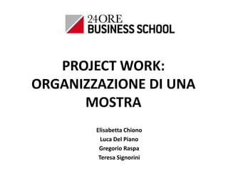PROJECT WORK:
ORGANIZZAZIONE DI UNA
MOSTRA
Elisabetta Chiono
Luca Del Piano
Gregorio Raspa
Teresa Signorini

 