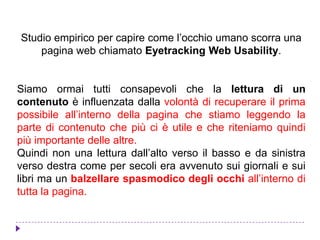 Studio empirico per capire come l’occhio umano scorra una
pagina web chiamato Eyetracking Web Usability.
Siamo ormai tutti consapevoli che la lettura di un
contenuto è influenzata dalla volontà di recuperare il prima
possibile all’interno della pagina che stiamo leggendo la
parte di contenuto che più ci è utile e che riteniamo quindi
più importante delle altre.
Quindi non una lettura dall’alto verso il basso e da sinistra
verso destra come per secoli era avvenuto sui giornali e sui
libri ma un balzellare spasmodico degli occhi all’interno di
tutta la pagina.
 