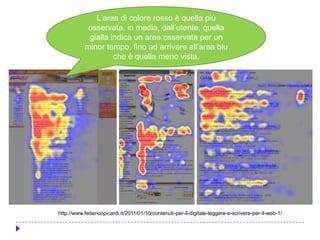 http://www.federicopicardi.it/2011/01/10/contenuti-per-il-digitale-leggere-e-scrivere-per-il-web-1/
L’area di colore rosso è quella più
osservata, in media, dall’utente, quella
gialla indica un area osservata per un
minor tempo, fino ad arrivare all’area blu
che è quella meno vista.
 