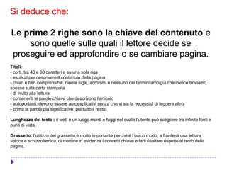Si deduce che:
Le prime 2 righe sono la chiave del contenuto e
sono quelle sulle quali il lettore decide se
proseguire ed approfondire o se cambiare pagina.
Titoli:
- corti, tra 40 e 60 caratteri e su una sola riga
- espliciti per descrivere il contenuto della pagina
- chiari e ben comprensibili: niente sigle, acronimi e nessuno dei termini ambigui che invece troviamo
spesso sulla carta stampata
- di invito alla lettura
- contenenti le parole chiave che descrivono l’articolo
- autoportanti: devono essere autoesplicativi senza che vi sia la necessità di leggere altro
- prima le parole più significative; poi tutto il resto.
Lunghezza del testo : il web è un luogo mordi e fuggi nel quale l’utente può scegliere tra infinite fonti e
punti di vista.
Grassetto: l’utilizzo del grassetto è molto importante perchè è l’unico modo, a fronte di una lettura
veloce e schizzofrenica, di mettere in evidenza i concetti chiave e farli risaltare rispetto al resto della
pagina.
 