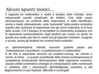Alcuni spunti teorici…
Il rapporto tra matematica e realtà è sempre stato intricato, tanto
interessante quanto complicato da trattare. Una delle cause
dell’insuccesso nei confronti della matematica, è stato identificato,
anche a livello internazionale, nella “estraneità” della pratica scolastica
rispetto alla ricchezza di esperienze che gli alunni maturano al di fuori
della scuola. C'è il bisogno di connettere la matematica scolastica con
le esperienza extrascolastiche degli studenti per creare un ponte tra
queste due realtà, per fare in modo che gli algoritmi aritmetici, insegnati
a scuola, aiutino gli studenti nei contesti extra scolastici.
La sperimentazione intende muovere qualche passo per
“matematizzare il quotidiano e quotidianizzare la matematica”.
A tal fine è importante lavorare sul problem-solving, sul calcolo a
mente, le stime….in quanto considerate dalla ricerca contemporanea le
competenze fondamentali dell’evoluzione della cognizione numerica.
Queste abilità condividono strategie di manipolazione delle numerosità
e sfruttano tutti i meccanismi dell’intelligenza numerica e del
ragionamento in essi implicati. (Bonotto e Lucangeli)
 