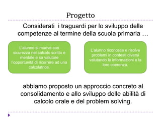 Progetto
Considerati i traguardi per lo sviluppo delle
competenze al termine della scuola primaria …
abbiamo proposto un approccio concreto al
consolidamento e allo sviluppo delle abilità di
calcolo orale e del problem solving.
L’alunno si muove con
sicurezza nel calcolo scritto e
mentale e sa valutare
l’opportunità di ricorrere ad una
calcolatrice.
L’alunno riconosce e risolve
problemi in contesti diversi
valutando le informazioni e la
loro coerenza.
 