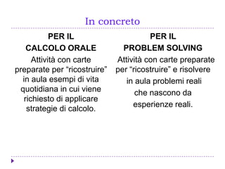 In concreto
PER IL
CALCOLO ORALE
Attività con carte
preparate per “ricostruire”
in aula esempi di vita
quotidiana in cui viene
richiesto di applicare
strategie di calcolo.
PER IL
PROBLEM SOLVING
Attività con carte preparate
per “ricostruire” e risolvere
in aula problemi reali
che nascono da
esperienze reali.
 
