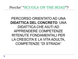 Perche’ “SCUOLA ON THE ROAD”?
PERCORSO ORIENTATO AD UNA
DIDATTICA DEL CONCRETO: UNA
DIDATTICA CHE AIUTI AD
APPRENDERE COMPETENZE
RITENUTE FONDAMENTALI PER
LA CRESCITA E LA VITA ADULTA,
COMPETENZE “DI STRADA”
 