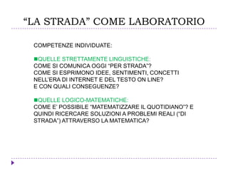 “LA STRADA” COME LABORATORIO
COMPETENZE INDIVIDUATE:
QUELLE STRETTAMENTE LINGUISTICHE:
COME SI COMUNICA OGGI “PER STRADA”?
COME SI ESPRIMONO IDEE, SENTIMENTI, CONCETTI
NELL’ERA DI INTERNET E DEL TESTO ON LINE?
E CON QUALI CONSEGUENZE?
QUELLE LOGICO-MATEMATICHE:
COME E’ POSSIBILE “MATEMATIZZARE IL QUOTIDIANO”? E
QUINDI RICERCARE SOLUZIONI A PROBLEMI REALI (“DI
STRADA”) ATTRAVERSO LA MATEMATICA?
 