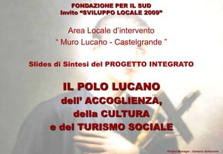 FONDAZIONE PER IL SUD
Invito “SVILUPPO LOCALE 2009”

Area Locale d‟intervento
“ Muro Lucano - Castelgrande ”
Slides di Sintesi del PROGETTO INTEGRATO

IL POLO LUCANO
dell’ ACCOGLIENZA,
della CULTURA
e del TURISMO SOCIALE
Project Manager : Gaetano Schiavone

 