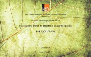NAD - Nuova Accademia del Design: centro di formazione
Verona (VR)
Indirizzo Garden Design annuale 300 ore
Presentazione grafica del progetto di un giardino privato
B&B LOCALITÀ VAL
Laura Lanulfi
Anno 2016/2017
 