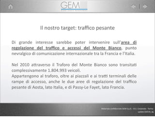 Il	
  nostro	
  target:	
  traﬃco	
  pesante
Di	
   grande	
   interesse	
   sarebbe	
   poter	
   intervenire	
   sull’area	
   di	
  
regolazione	
   del	
   traﬃco	
   e	
   accessi	
   del	
   Monte	
   Bianco,	
   punto	
  
nevralgico	
  di	
  comunicazione	
  internazionale	
  tra	
  la	
  Francia	
  e	
  l’Italia.
Nel	
   2010	
   a9raverso	
   il	
   Traforo	
   del	
   Monte	
   Bianco	
   sono	
   transita5	
  
complessivamente	
  1.804.993	
  veicoli.
Appartengono	
  al	
  traforo,	
  oltre	
  ai	
  piazzali	
  e	
  ai	
  traP	
  terminali	
  delle	
  
rampe	
   di	
   accesso,	
   anche	
   le	
   due	
   aree	
   di	
   regolazione	
   del	
  traﬃco	
  
pesante	
  di	
  Aosta,	
  lato	
  Italia,	
  e	
  di	
  Passy-­‐Le	
  Fayet,	
  lato	
  Francia.
Materiale	
  conﬁdenziale	
  GEM	
  S.p.A.	
  -­‐	
  B.U.	
  Corporate	
  -­‐	
  Torino
update130318_dg
 