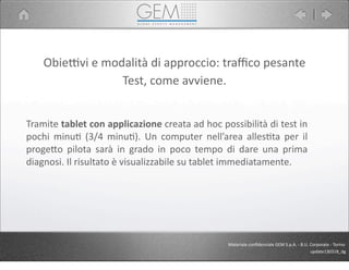 ObiePvi	
  e	
  modalità	
  di	
  approccio:	
  traﬃco	
  pesante
Tramite	
  tablet	
  con	
  applicazione	
  creata	
  ad	
  hoc	
  possibilità	
  di	
  test	
  in	
  
pochi	
  minu5	
   (3/4	
   minu5).	
   Un	
   computer	
   nell’area	
  alles5ta	
  per	
   il	
  
proge9o	
  pilota	
  sarà	
   in	
   grado	
   in	
   poco	
   tempo	
   di	
  dare	
   una	
  prima	
  
diagnosi.	
  Il	
  risultato	
  è	
  visualizzabile	
  su	
  tablet	
  immediatamente.
Materiale	
  conﬁdenziale	
  GEM	
  S.p.A.	
  -­‐	
  B.U.	
  Corporate	
  -­‐	
  Torino
update130318_dg
Test,	
  come	
  avviene.
 