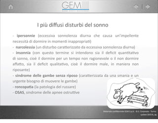 I	
  più	
  diﬀusi	
  disturbi	
  del	
  sonno
-­‐	
   ipersonnie	
   (eccessiva	
   sonnolenza	
   diurna	
   che	
   causa	
   un’impellente	
  
necessità	
  di	
  dormire	
  in	
  momen5	
  inappropria5)
-­‐	
  	
  narcolessia	
  (un	
  disturbo	
  cara9erizzato	
  da	
  eccessiva	
  sonnolenza	
  diurna)	
  
-­‐	
   insonnia	
   (con	
   questo	
   termine	
   si	
   intendono	
   sia	
   il	
   deﬁcit	
   quan5ta5vo	
  
di	
  sonno,	
  cioè	
  il	
  dormire	
  per	
  un	
  tempo	
  non	
  ragionevole	
  o	
  il	
  non	
  dormire	
  
aﬀa9o,	
   sia	
   il	
   deﬁcit	
   qualita5vo,	
   cioè	
   il	
   dormire	
   male,	
   in	
   maniera	
   non	
  
riposante)
-­‐	
  sindrome	
  delle	
  gambe	
  senza	
  riposo	
  (cara9erizzata	
  da	
  una	
  smania	
  e	
  un	
  
urgente	
  bisogno	
  di	
  muovere	
  le	
  gambe)
-­‐	
  roncopa1a	
  (la	
  patologia	
  del	
  russare)	
  
-­‐	
  OSAS,	
  sindrome	
  delle	
  apnee	
  ostruPve
Materiale	
  conﬁdenziale	
  GEM	
  S.p.A.	
  -­‐	
  B.U.	
  Corporate	
  -­‐	
  Torino
update130318_dg
 
