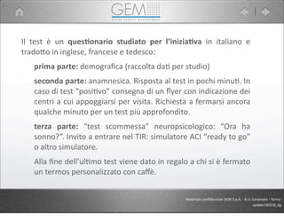 Il	
   test	
   è	
   un	
   ques1onario	
   studiato	
   per	
   l’inizia1va	
   in	
   italiano	
   e	
  
trado9o	
  in	
  inglese,	
  francese	
  e	
  tedesco:
prima	
  parte:	
  demograﬁca	
  (raccolta	
  da5	
  per	
  studio)
seconda	
  parte:	
  anamnesica.	
  Risposta	
  al	
  test	
  in	
  pochi	
  minu5.	
  In	
  
caso	
  di	
  test	
  “posi5vo”	
  consegna	
  di	
  un	
  ﬂyer	
  con	
  indicazione	
  dei	
  
centri	
  a	
  cui	
  appoggiarsi	
  per	
  visita.	
  Richiesta	
  a	
  fermarsi	
  ancora	
  
qualche	
  minuto	
  per	
  un	
  test	
  più	
  approfondito.
terza	
   parte:	
   “test	
   scommessa”	
   neuropsicologico:	
   “Ora	
   ha	
  
sonno?”.	
  Invito	
  a	
  entrare	
  nel	
  TIR:	
  simulatore	
  ACI	
  “ready	
  to	
  go”	
  
o	
  altro	
  simulatore.	
  
Alla	
  ﬁne	
  dell’ul5mo	
  test	
  viene	
  dato	
  in	
  regalo	
  a	
  chi	
  si	
  è	
  fermato	
  
un	
  termos	
  personalizzato	
  con	
  caﬀè.
Materiale	
  conﬁdenziale	
  GEM	
  S.p.A.	
  -­‐	
  B.U.	
  Corporate	
  -­‐	
  Torino
update130318_dg
 