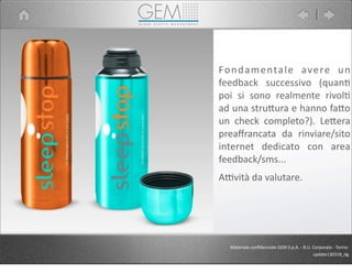 Materiale	
  conﬁdenziale	
  GEM	
  S.p.A.	
  -­‐	
  B.U.	
  Corporate	
  -­‐	
  Torino
update130318_dg
Fondamentale	
   avere	
   un	
  
feedback	
   successivo	
   (quan5	
  
poi	
   si	
   sono	
   realmente	
   rivol5	
  
ad	
  una	
  stru9ura	
  e	
  hanno	
  fa9o	
  
un	
   check	
   completo?).	
   Le9era	
  
preaﬀrancata	
   da	
   rinviare/sito	
  
internet	
   dedicato	
   con	
   area	
  
feedback/sms...	
  
APvità	
  da	
  valutare.
 