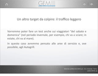 Un	
  altro	
  target	
  da	
  colpire:	
  il	
  traﬃco	
  leggero
Vorremmo	
  poter	
  fare	
  un	
  test	
  anche	
  sui	
  viaggiatori	
  “del	
  sabato	
  e	
  
domenica”	
  (nel	
  periodo	
  invernale,	
  per	
  esempio,	
  chi	
  va	
  a	
  sciare;	
  in	
  
estate,	
  chi	
  va	
  al	
  mare).
In	
   questo	
   caso	
   avremmo	
   pensato	
   alle	
   aree	
   di	
   servizio	
   e,	
   ove	
  
possibile,	
  agli	
  Autogrill.
Materiale	
  conﬁdenziale	
  GEM	
  S.p.A.	
  -­‐	
  B.U.	
  Corporate	
  -­‐	
  Torino
update130318_dg
 