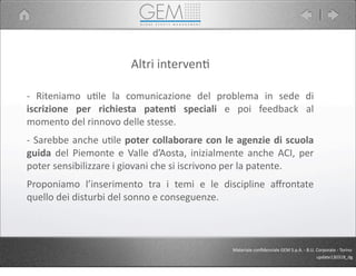 Altri	
  interven5
-­‐	
   Riteniamo	
   u5le	
   la	
   comunicazione	
   del	
   problema	
   in	
   sede	
   di	
  
iscrizione	
   per	
   richiesta	
   paten1	
   speciali	
   e	
   poi	
   feedback	
   al	
  
momento	
  del	
  rinnovo	
  delle	
  stesse.
-­‐	
  Sarebbe	
  anche	
  u5le	
  poter	
  collaborare	
  con	
  le	
  agenzie	
  di	
  scuola	
  
guida	
   del	
  Piemonte	
   e	
   Valle	
  d’Aosta,	
   inizialmente	
   anche	
   ACI,	
   per	
  
poter	
  sensibilizzare	
  i	
  giovani	
  che	
  si	
  iscrivono	
  per	
  la	
  patente.
Proponiamo	
   l’inserimento	
   tra	
   i	
   temi	
   e	
   le	
   discipline	
   aﬀrontate	
  
quello	
  dei	
  disturbi	
  del	
  sonno	
  e	
  conseguenze.
Materiale	
  conﬁdenziale	
  GEM	
  S.p.A.	
  -­‐	
  B.U.	
  Corporate	
  -­‐	
  Torino
update130318_dg
 