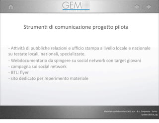 Strumen5	
  di	
  comunicazione	
  proge9o	
  pilota
-­‐	
  APvità	
  di	
  pubbliche	
  relazioni	
  e	
  uﬃcio	
  stampa	
  a	
  livello	
  locale	
  e	
  nazionale	
  
su	
  testate	
  locali,	
  nazionali,	
  specializzate.
-­‐	
  Webdocumentario	
  da	
  spingere	
  su	
  social	
  network	
  con	
  target	
  giovani
-­‐	
  campagna	
  sui	
  social	
  network
-­‐	
  BTL:	
  ﬂyer
-­‐	
  sito	
  dedicato	
  per	
  reperimento	
  materiale
Materiale	
  conﬁdenziale	
  GEM	
  S.p.A.	
  -­‐	
  B.U.	
  Corporate	
  -­‐	
  Torino
update130318_dg
 