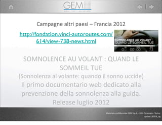 Campagne	
  altri	
  paesi	
  –	
  Francia	
  2012
http://fondation.vinci-autoroutes.com/
614/view-738-news.html
SOMNOLENCE	
  AU	
  VOLANT	
  :	
  QUAND	
  LE	
  
SOMMEIL	
  TUE
(Sonnolenza	
  al	
  volante:	
  quando	
  il	
  sonno	
  uccide)
Il	
  primo	
  documentario	
  web	
  dedicato	
  alla	
  
prevenzione	
  della	
  sonnolenza	
  alla	
  guida.	
  
Release	
  luglio	
  2012
Materiale	
  conﬁdenziale	
  GEM	
  S.p.A.	
  -­‐	
  B.U.	
  Corporate	
  -­‐	
  Torino
update130318_dg
 
