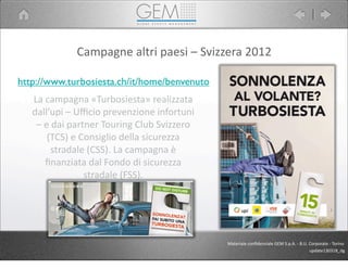 Campagne	
  altri	
  paesi	
  –	
  Svizzera	
  2012
La	
  campagna	
  «Turbosiesta»	
  realizzata	
  
dall’upi	
  –	
  Uﬃcio	
  prevenzione	
  infortuni	
  
–	
  e	
  dai	
  partner	
  Touring	
  Club	
  Svizzero	
  
(TCS)	
  e	
  Consiglio	
  della	
  sicurezza	
  
stradale	
  (CSS).	
  La	
  campagna	
  è	
  
ﬁnanziata	
  dal	
  Fondo	
  di	
  sicurezza	
  
stradale	
  (FSS).
http://www.turbosiesta.ch/it/home/benvenuto
Materiale	
  conﬁdenziale	
  GEM	
  S.p.A.	
  -­‐	
  B.U.	
  Corporate	
  -­‐	
  Torino
update130318_dg
 