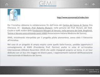Per	
  l’iniziaJva	
  abbiamo	
  la	
  collaborazione	
  ﬁn	
  dall’inizio	
  del	
  Centro	
  del	
  Sonno	
  di	
  Torino	
  (Via	
  
Cherasco,	
   15	
   -­‐	
  DireCore:	
  Prof.	
  Roberto	
  Mutani),	
   nelle	
   persone	
   del	
   Prof.	
  Mutani,	
   del	
   DoC.	
  
Cicolin	
  e	
  staﬀ,	
  inoltre	
  della	
  Fondazione	
  Maugeri	
  di	
  Veruno,	
  nella	
  persona	
  del	
  DoC.	
  Braghiroli.	
  
Torino	
  e	
  Veruno	
  sono	
  entrambi	
  centri	
  AIMS	
  (Associazione	
  Italiana	
  Medicina	
  del	
  Sonno).
AIMS,	
   inizialmente	
   interpellata	
  per	
   il	
  progeCo	
   pilota	
  piemontese,	
   aveva	
  dato	
   il	
   Patrocinio	
  
all’iniziaJva.	
  
Nel	
  caso	
  di	
   un	
   progeCo	
  di	
  ampio	
  respiro	
  come	
   quello	
  Italia-­‐Francia,	
   sarebbe	
  opportuno	
  il	
  
coinvolgimento	
   di	
   AIMS	
   (Presidente	
   Prof.	
   Parrino)	
   anche	
   in	
   vista	
   di	
   un’iniziaJva	
  
internazionale	
  (OCobre-­‐Novembre	
  2013)	
   che	
  vedrà	
  impegnaJ	
  proprio	
  sul	
  tema,	
  in	
   un	
   tour	
  
dedicato	
  con	
  un	
  bus	
  che	
  viaggia	
  nei	
  diversi	
  paesi,	
  i	
  rappresentanJ	
  nazionali	
  dell’Associazione	
  
Internazionale	
  di	
  Medicina	
  del	
  Sonno.
Materiale	
  conﬁdenziale	
  GEM	
  S.p.A.	
  -­‐	
  B.U.	
  Corporate	
  -­‐	
  Torino
update130318_dg
http://www.sonnomed.it/index.htm
 