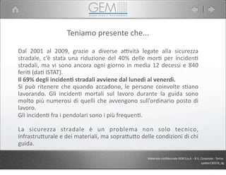 Dal	
   2001	
   al	
   2009,	
   grazie	
   a	
   diverse	
   aPvità	
   legate	
   alla	
   sicurezza	
  
stradale,	
  c’è	
   stata	
   una	
   riduzione	
   del	
  40%	
   delle	
   mor5	
  per	
  inciden5	
  
stradali,	
  ma	
  vi	
  sono	
  ancora	
  ogni	
  giorno	
  in	
  media	
  12	
  decessi	
  e	
  840	
  
feri5	
  (da5	
  ISTAT).
Il	
  69%	
  degli	
  inciden1	
  stradali	
  avviene	
  dal	
  lunedì	
  al	
  venerdì.	
  
Si	
  può	
  ritenere	
  che	
   quando	
  accadono,	
  le	
   persone	
   coinvolte	
   s5ano	
  
lavorando.	
   Gli	
   inciden5	
   mortali	
   sul	
   lavoro	
   durante	
   la	
   guida	
   sono	
  
molto	
  più	
  numerosi	
  di	
  quelli	
  che	
  avvengono	
  sull’ordinario	
  posto	
  di	
  
lavoro.	
  
Gli	
  inciden5	
  fra	
  i	
  pendolari	
  sono	
  i	
  più	
  frequen5.
La	
   sicurezza	
   stradale	
   è	
   un	
   problema	
   non	
   solo	
   tecnico,	
  
infrastru9urale	
  e	
  dei	
  materiali,	
  ma	
  sopra9u9o	
  delle	
  condizioni	
  di	
  chi	
  
guida.
Teniamo	
  presente	
  che...
Materiale	
  conﬁdenziale	
  GEM	
  S.p.A.	
  -­‐	
  B.U.	
  Corporate	
  -­‐	
  Torino
update130318_dg
 
